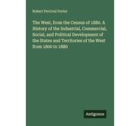 The West, from the Census of 1880. A History of the Industrial, Commercial, Social, and Political Development of the States and Territories of the West from 1800 to 1880