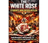 The White Rose: Students Who Defied Hitler: Youth Resistance, Moral Courage, and the Price of Dissent in Nazi Germany, 1942-1943