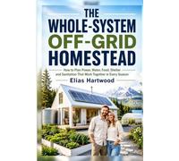 THE WHOLE-SYSTEM OFF-GRID HOMESTEAD: A Practical Beginner’s Guide to Planning Power, Water, Food, Shelter, Sanitation, and Resilient Living