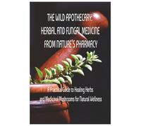 THE WILD APOTHECARY: HERBAL AND FUNGAL MEDICINE FROM NATURE’S PHARMACY: A Practical Guide to Healing Herbs and Medicinal Mushrooms for Natural Wellness