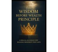 THE WISDOM BEFORE WEALTH PRINCIPLE: A Biblical Blueprint for Building Prosperity That Lasts