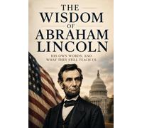 The Wisdom of Abraham Lincoln: His Own Words, and What They Still Teach Us