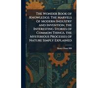 The Wonder Book of Knowledge: The Marvels of Modern Industry and Invention, the Interesting Stories of Common Things, the Mysterious Processes of Nature Simply Explained