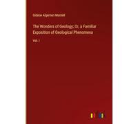 The Wonders of Geology; Or, a Familiar Exposition of Geological Phenomena: Vol. I