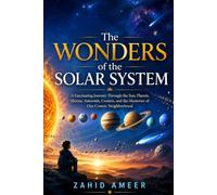 The Wonders of the Solar System: A Fascinating Journey Through the Sun, Planets, Moons, Asteroids, Comets, and the Mysteries of Our Cosmic Neighborhood