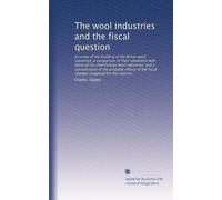 The wool industries and the fiscal question: A.review of the building of the British wool industries; a comparison of their conditions with those of ... the fiscal changes proposed for this country