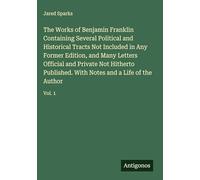 The Works of Benjamin Franklin Containing Several Political and Historical Tracts Not Included in Any Former Edition, and Many Letters Official and ... With Notes and a Life of the Author: Vol. 1