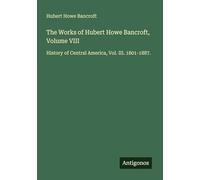 The Works of Hubert Howe Bancroft, Volume VIII: History of Central America, Vol. III. 1801-1887.