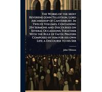 The Works of the Most Reverend John Tillotson, Lord Archbishop of Canterbury. In Twelve Volumes, Containing 254 Sermons and Discourses on Several ... him for his own Life; a Discourse to his Ser