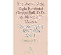 The Works of the Right Reverend George Bull, D.D., Late Bishop of St. David's: Concerning the Holy Trinity
