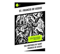 The Writings of Saint Francis of Assisi: Letters, Prayers, and Meditations on Poverty, Humility, and Medieval Christian Spirituality