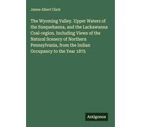 The Wyoming Valley. Upper Waters of the Susquehanna, and the Lackawanna Coal-region. Including Views of the Natural Scenery of Northern Pennsylvania, from the Indian Occupancy to the Year 1875