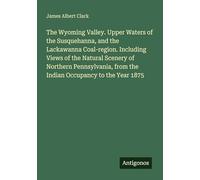 The Wyoming Valley. Upper Waters of the Susquehanna, and the Lackawanna Coal-region. Including Views of the Natural Scenery of Northern Pennsylvania, from the Indian Occupancy to the Year 1875