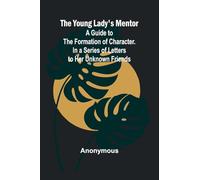 The Young Lady’s Mentor A Guide to the Formation of Character. In a Series of Letters to Her Unknown Friends