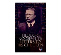 Theodore Roosevelt's Letters to His Children: Touching and Emotional Correspondence of the Former President with Alice, Theodore III, Kermit, Ethel, ... Their Early Childhood Until Their Adulthood