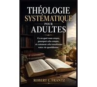 THÉOLOGIE SYSTÉMATIQUE POUR ADULTES: Ce en quoi vous croyez, pourquoi cela compte, et comment cela transforme votre vie quotidienne