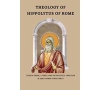 THEOLOGY OF HIPPOLYTUS OF ROME: Church Order, Liturgy, and the Apostolic Tradition in Early Roman Christianity