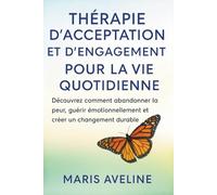 THÉRAPIE D'ACCEPTATION ET D'ENGAGEMENT POUR LA VIE QUOTIDIENNE: découvrez comment abandonner la peur, guérir émotionnellement et créer un changement durable