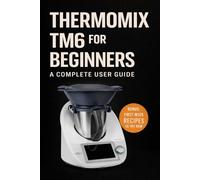 Thermomix TM6 for Beginners: A Complete User Guide (The Complete Thermomix™ TM6 Collection)