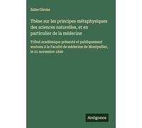 Thèse sur les principes métaphysiques des sciences naturelles, et en particulier de la médecine: Tribut académique présenté et publiquement soutenu à ... médecine de Montpellier, le 21 novembre 1840