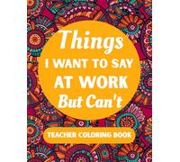 Things I Want To Say At Work But Can't Teacher Coloring Book: A Sarcastic Funny and Stress Relief Coloring Book for Educators Adult Humor for End of Year Retirement and Teacher Appreciation