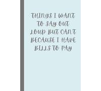 THINGS I WANT TO SAY OUT LOUD BUT CAN'T BECAUSE I HAVE BILLS TO PAY: Snarky Journal for Work - Humorous Notebook for Emloyees to Vent Frustrations - Blank Lined Diary for Notes