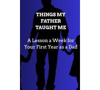 THINGS MY FATHER TAUGHT ME: A Lesson a W or Your First Year as a Dad Fifty-Two Short Lessons to Read, Reflect On, and Keep