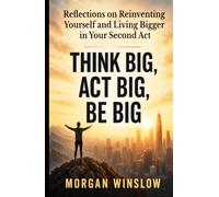 Think Big, Act Big, Be Big: Reflections on Reinventing Yourself and Living Bigger in Your Second Act