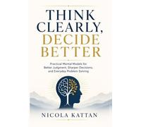 Think Clearly, Decide Better: Practical Mental Models for Better Judgment, Sharper Decisions, and Everyday Problem Solving