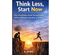 Think Less, Start Now: How Overthinkers Break Procrastination Without Motivation, Discipline, or Willpower