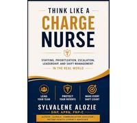 Think Like a Charge Nurse: Staffing, Prioritization, Escalation, Leadership, and Shift Management in the Real World