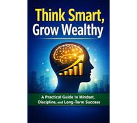 Think Smart, Grow Wealthy: A Practical Guide to Mindset, Discipline, and Long-Term Success