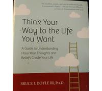 Think Your Way to the Life You Want: A Guide to Understanding How Your Thoughts and Beliefs Create Your Life