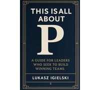 This is all about P: A Guide for Leaders Who Seek to Build Winning Teams in Challenging and Uncertain Times