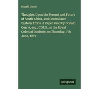Thoughts Upon the Present and Future of South Africa, and Central and Eastern Africa. A Paper Read by Donald Currie, esq., C.M.G., at the Royal Colonial Institute, on Thursday, 7th June, 1877