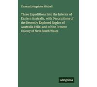 Three Expeditions Into the Interior of Eastern Australia, with Descriptions of the Recently Explored Region of Australia Felix, and of the Present Colony of New South Wales