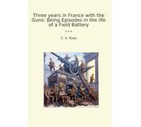 Three years in France with the Guns: Being Episodes in the life of a Field Battery (Classic Books)
