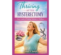 Thriving After Hysterectomy: The Complete Guide to Preparing, Healing, Hormones, Emotional Well-Being, and Intimacy After Surgery