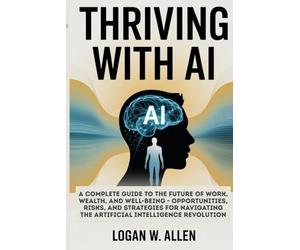 Thriving with AI: A Complete Guide to the Future of Work, Wealth, and Well-Being - Opportunities, Risks, and Strategies for Navigating the Artificial Intelligence Revolution
