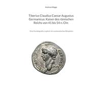 Tiberius Claudius Caesar Augustus Germanicus: Kaiser des römischen Reichs von 41 bis 54 n. Chr.: - Eine Kurzbiografie, ergänzt mit numismatischen Beispielen