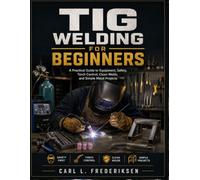 TIG WELDING FOR BEGINNERS: A Practical Guide to Equipment, Safety, Torch Control, Clean Welds, and Simple Metal Projects