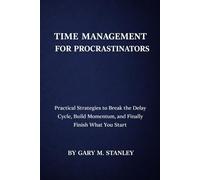TIME MANAGEMENT FOR PROCRASTINATORS: Practical Strategies to Break the Delay Cycle, Build Momentum, and Finally Finish What You Start