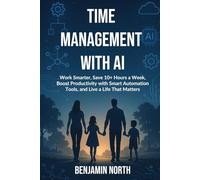Time Management With AI: Work Smarter, Save 10+ Hours a Week, Boost Productivity with Smart Automation Tools, and Live a Life That Matters
