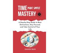 Time Mastery Made Simple: A Step-by-Step Guide to Beat Distractions, Stay Focused, Take Control of Your Life