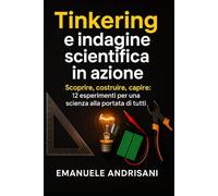 TINKERING E INDAGINE SCIENTIFICA IN AZIONE: Scoprire, costruire, capire: 12 esperimenti per una scienza alla portata di tutti