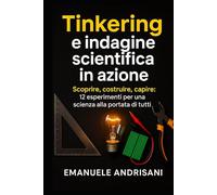 TINKERING E INDAGINE SCIENTIFICA IN AZIONE: Scoprire, costruire, capire: 12 esperimenti per una scienza alla portata di tutti