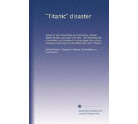 "Titanic" disaster: report of the Committee on Commerce, United States Senate, pursuant to S. Res. 283 directing the Committee on Commerce to ... the wreck of the White Star liner "Titanic"