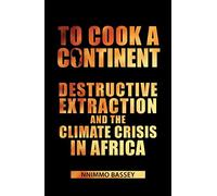 To Cook a Continent: Destructive Extraction and Climate Crisis in Africa: Destructive Extraction and the Climate Crisis in Africa