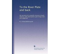 To the River Plate and back: the narrative of a scientific mission to South America, with observations upon things seen and suggested
