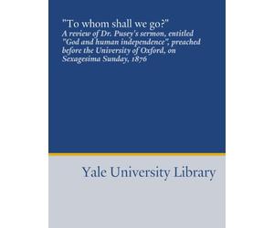"To whom shall we go?": A review of Dr. Pusey's sermon, entitled "God and human independence", preached before the University of Oxford, on Sexagesima Sunday, 1876